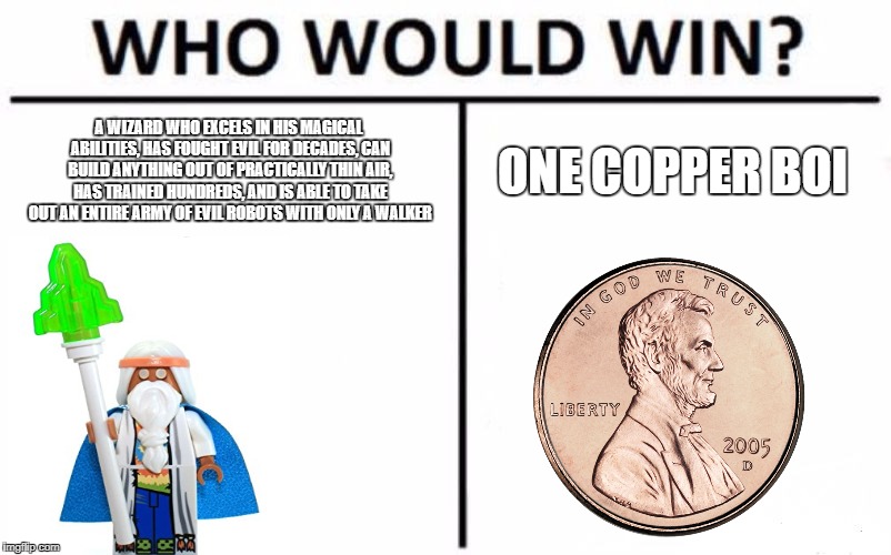 Who Would Win? Meme | A WIZARD WHO EXCELS IN HIS MAGICAL ABILITIES, HAS FOUGHT EVIL FOR DECADES, CAN BUILD ANYTHING OUT OF PRACTICALLY THIN AIR, HAS TRAINED HUNDREDS, AND IS ABLE TO TAKE OUT AN ENTIRE ARMY OF EVIL ROBOTS WITH ONLY A WALKER; ONE COPPER BOI | image tagged in memes,who would win | made w/ Imgflip meme maker