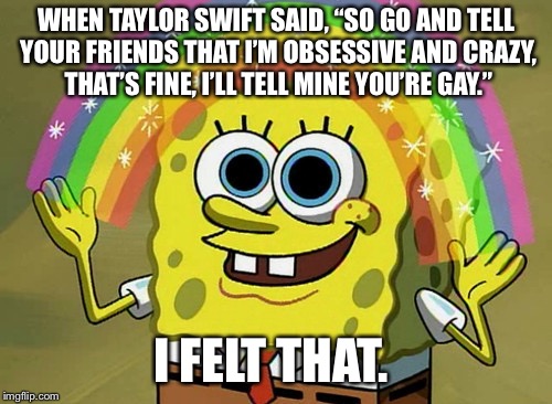 Imagination Spongebob Meme | WHEN TAYLOR SWIFT SAID, “SO GO AND TELL YOUR FRIENDS THAT I’M OBSESSIVE AND CRAZY, THAT’S FINE, I’LL TELL MINE YOU’RE GAY.”; I FELT THAT. | image tagged in memes,imagination spongebob | made w/ Imgflip meme maker