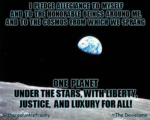My pledge | I  PLEDGE  ALLEGIANCE  TO  MYSELF   AND  TO  THE  HONORABLE  BEINGS  AROUND  ME,  AND  TO  THE  COSMOS  FROM  WHICH  WE  SPRANG; ONE  PLANET       UNDER THE STARS, WITH LIBERTY, JUSTICE,  AND LUXURY FOR ALL! @therealunklefreaky                                           ~The Davielama | image tagged in pledge of allegiance,patriots | made w/ Imgflip meme maker