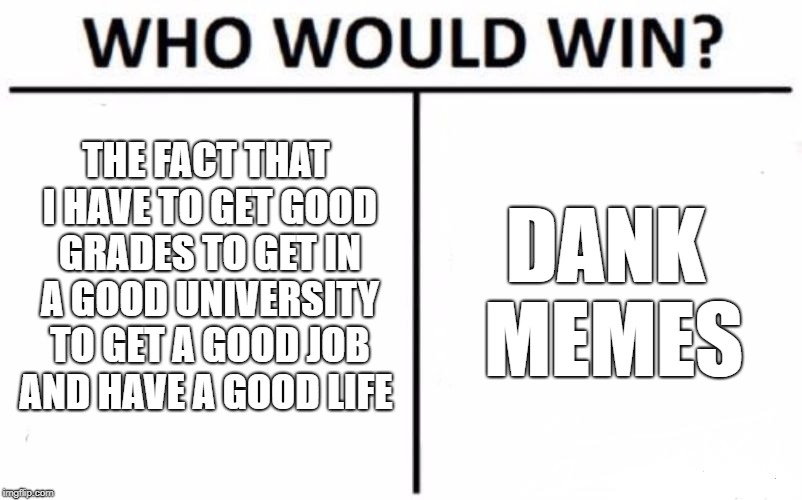 Who Would Win? Meme | THE FACT THAT I HAVE TO GET GOOD GRADES TO GET IN A GOOD UNIVERSITY TO GET A GOOD JOB AND HAVE A GOOD LIFE; DANK MEMES | image tagged in memes,who would win | made w/ Imgflip meme maker