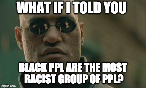 Matrix Morpheus Meme | WHAT IF I TOLD YOU BLACK PPL ARE THE MOST RACIST GROUP OF PPL? | image tagged in memes,matrix morpheus | made w/ Imgflip meme maker