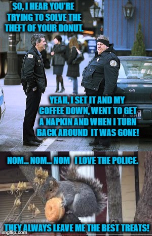 The Great Donut Theft Mystery | SO, I HEAR YOU'RE TRYING TO SOLVE THE THEFT OF YOUR DONUT. YEAH, I SET IT AND MY COFFEE DOWN, WENT TO GET A NAPKIN AND WHEN I TURN BACK AROUND  IT WAS GONE! NOM... NOM... NOM   I LOVE THE POLICE. THEY ALWAYS LEAVE ME THE BEST TREATS! | image tagged in memes,cops and donuts,donut,mystery,happy squirrel,who knew | made w/ Imgflip meme maker