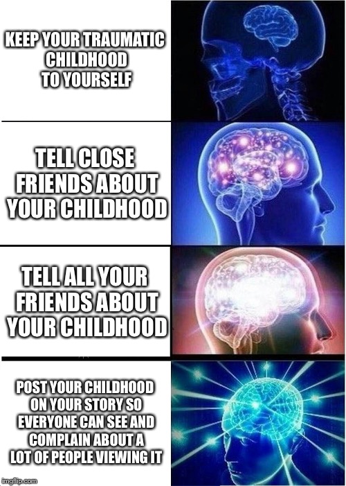 Expanding Brain Meme | KEEP YOUR TRAUMATIC CHILDHOOD TO YOURSELF; TELL CLOSE FRIENDS ABOUT YOUR CHILDHOOD; TELL ALL YOUR FRIENDS ABOUT YOUR CHILDHOOD; POST YOUR CHILDHOOD ON YOUR STORY SO EVERYONE CAN SEE AND COMPLAIN ABOUT A LOT OF PEOPLE VIEWING IT | image tagged in memes,expanding brain | made w/ Imgflip meme maker