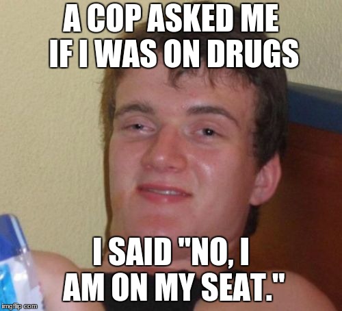 10 Guy | A COP ASKED ME IF I WAS ON DRUGS; I SAID "NO, I AM ON MY SEAT." | image tagged in memes,10 guy | made w/ Imgflip meme maker