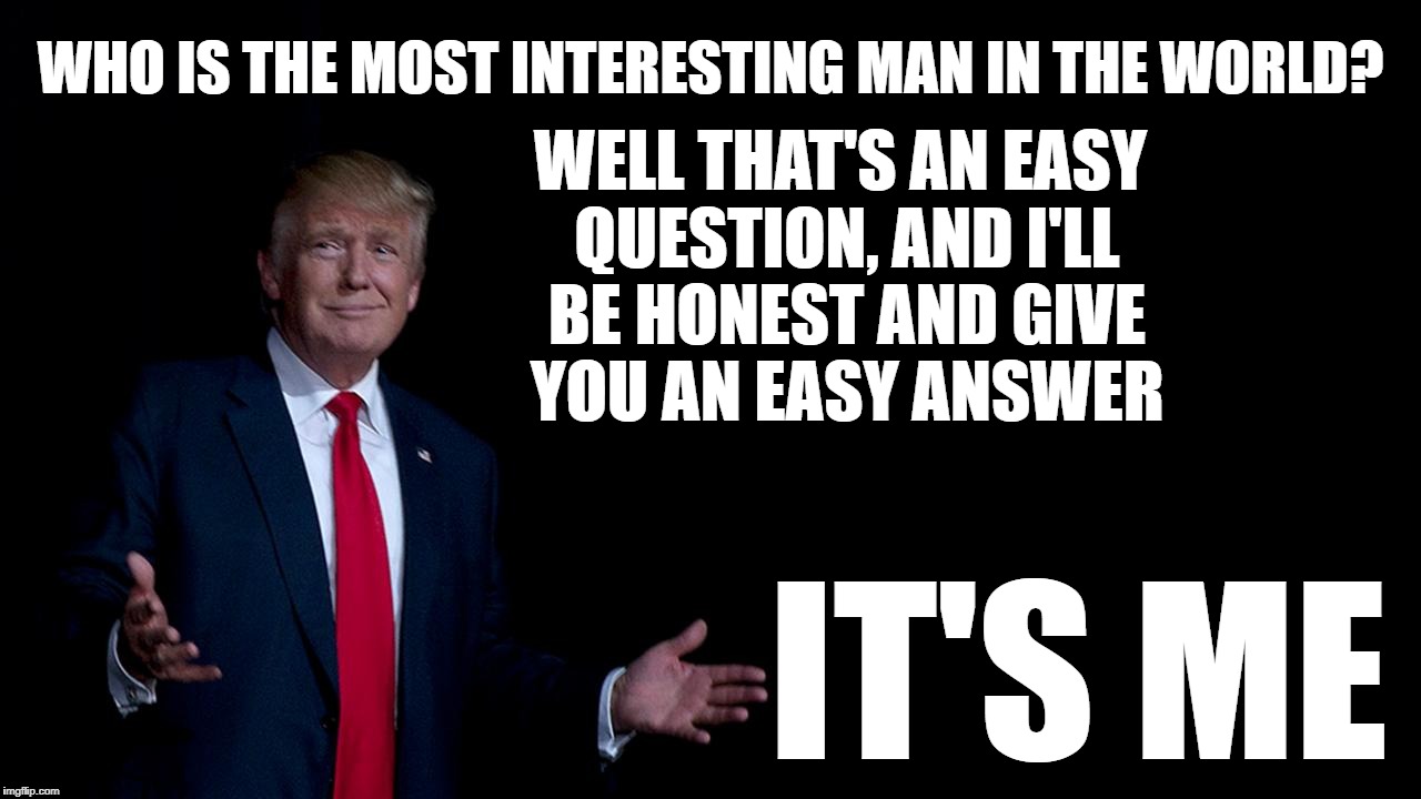 WHO IS THE MOST INTERESTING MAN IN THE WORLD? WELL THAT'S AN EASY QUESTION, AND I'LL BE HONEST AND GIVE YOU AN EASY ANSWER; IT'S ME | image tagged in donald trump | made w/ Imgflip meme maker