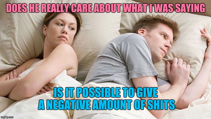 He's probably thinking about girls | DOES HE REALLY CARE ABOUT WHAT I WAS SAYING; IS IT POSSIBLE TO GIVE A NEGATIVE AMOUNT OF SHITS | image tagged in he's probably thinking about girls | made w/ Imgflip meme maker