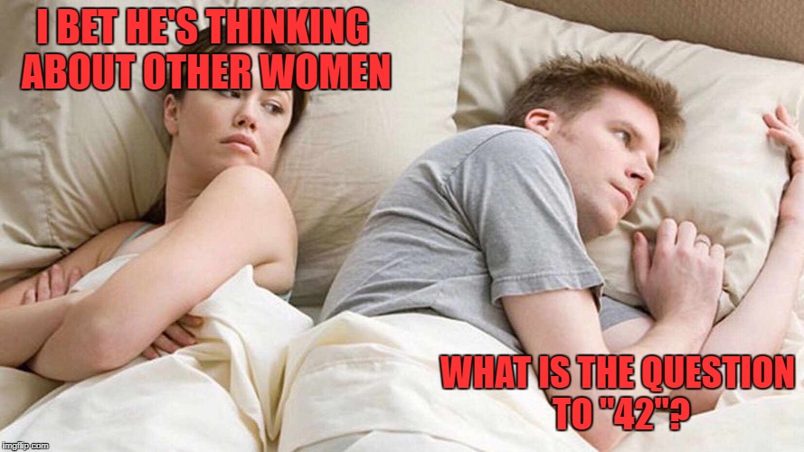 Life, the Universe and Everything | I BET HE'S THINKING ABOUT OTHER WOMEN; WHAT IS THE QUESTION TO "42"? | image tagged in i bet he's thinking about other women,42 | made w/ Imgflip meme maker