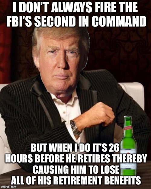 Donald Trump Most Interesting Man In The World (I Don't Always) | I DON’T ALWAYS FIRE THE FBI’S SECOND IN COMMAND; BUT WHEN I DO IT’S 26 HOURS BEFORE HE RETIRES THEREBY CAUSING HIM TO LOSE ALL OF HIS RETIREMENT BENEFITS | image tagged in donald trump most interesting man in the world i don't always,memes,i dont always | made w/ Imgflip meme maker