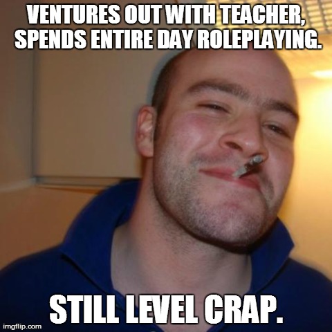 Good Guy Greg Meme | VENTURES OUT WITH TEACHER, SPENDS ENTIRE DAY ROLEPLAYING. STILL LEVEL CRAP. | image tagged in memes,good guy greg | made w/ Imgflip meme maker