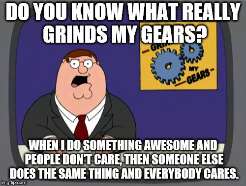 Peter Griffin News | DO YOU KNOW WHAT REALLY GRINDS MY GEARS? WHEN I DO SOMETHING AWESOME AND PEOPLE DON'T CARE, THEN SOMEONE ELSE DOES THE SAME THING AND EVERYBODY CARES. | image tagged in memes,peter griffin news | made w/ Imgflip meme maker