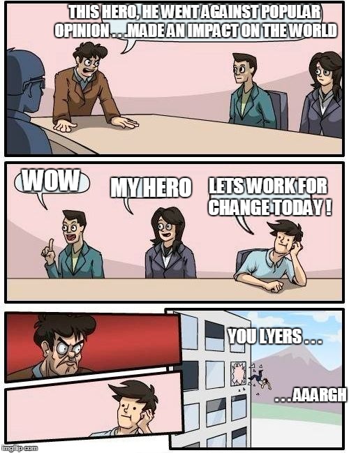 Boardroom Meeting Suggestion Meme | THIS HERO, HE WENT AGAINST POPULAR OPINION . . .MADE AN IMPACT ON THE WORLD; WOW; LETS WORK FOR CHANGE TODAY ! MY HERO; YOU LYERS . . . . . . AAARGH | image tagged in memes,boardroom meeting suggestion | made w/ Imgflip meme maker