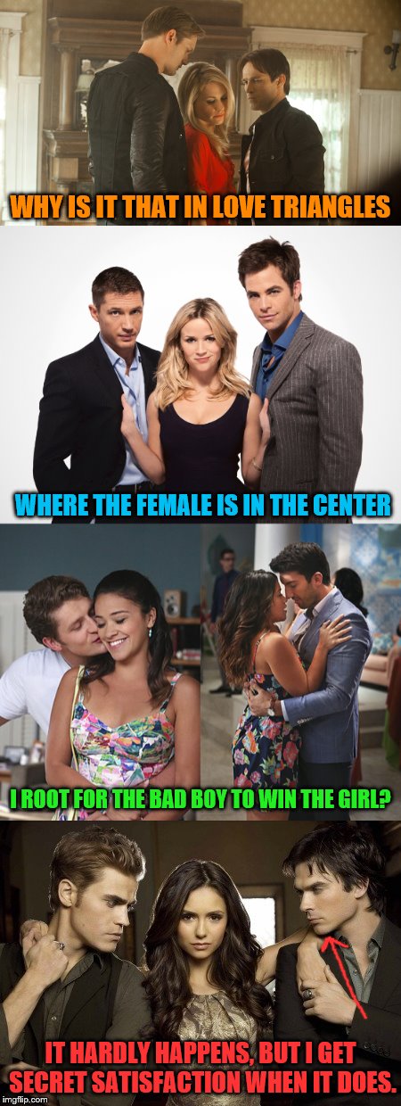 I guess this makes me a bad person. | WHY IS IT THAT IN LOVE TRIANGLES; WHERE THE FEMALE IS IN THE CENTER; I ROOT FOR THE BAD BOY TO WIN THE GIRL? IT HARDLY HAPPENS, BUT I GET SECRET SATISFACTION WHEN IT DOES. | image tagged in memes,love triangle,the vampire diaries,true blood,this means war,jane michael rafael | made w/ Imgflip meme maker