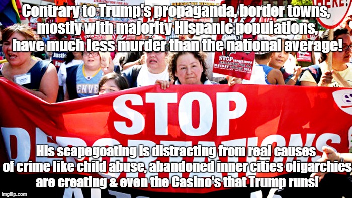 Hispanic communities less violent than inner cities! | Contrary to Trump's propaganda, border towns, mostly with majority Hispanic populations, have much less murder than the national average! His scapegoating is distracting from real causes of crime like child abuse, abandoned inner cities oligarchies are creating & even the Casino's that Trump runs! | image tagged in imigration,trump,crime,murder,casino | made w/ Imgflip meme maker