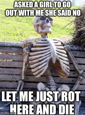 Waiting Skeleton | ASKED A GIRL TO GO OUT WITH ME SHE SAID NO; LET ME JUST ROT HERE AND DIE | image tagged in memes,waiting skeleton | made w/ Imgflip meme maker