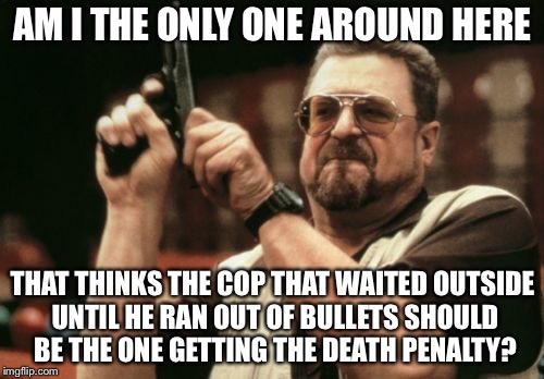 Am I The Only One Around Here Meme | AM I THE ONLY ONE AROUND HERE THAT THINKS THE COP THAT WAITED OUTSIDE UNTIL HE RAN OUT OF BULLETS SHOULD BE THE ONE GETTING THE DEATH PENALT | image tagged in memes,am i the only one around here | made w/ Imgflip meme maker