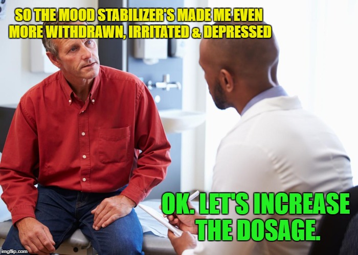 Psychiatric help? | SO THE MOOD STABILIZER'S MADE ME EVEN MORE WITHDRAWN, IRRITATED & DEPRESSED; OK. LET'S INCREASE THE DOSAGE. | image tagged in funny memes,mental illness,psych meds,dumb doctors | made w/ Imgflip meme maker