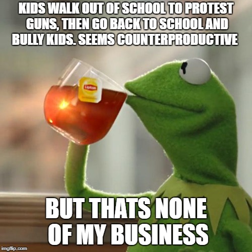 But That's None Of My Business Meme | KIDS WALK OUT OF SCHOOL TO PROTEST GUNS, THEN GO BACK TO SCHOOL AND BULLY KIDS. SEEMS COUNTERPRODUCTIVE; BUT THATS NONE OF MY BUSINESS | image tagged in memes,but thats none of my business,kermit the frog | made w/ Imgflip meme maker
