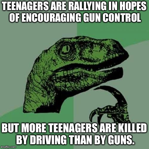 Philosoraptor | TEENAGERS ARE RALLYING IN HOPES OF ENCOURAGING GUN CONTROL; BUT MORE TEENAGERS ARE KILLED BY DRIVING THAN BY GUNS. | image tagged in memes,philosoraptor | made w/ Imgflip meme maker