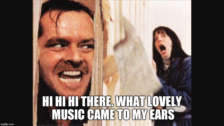 Here's johnny | HI HI HI THERE. WHAT LOVELY MUSIC CAME TO MY EARS | image tagged in here's johnny | made w/ Imgflip meme maker