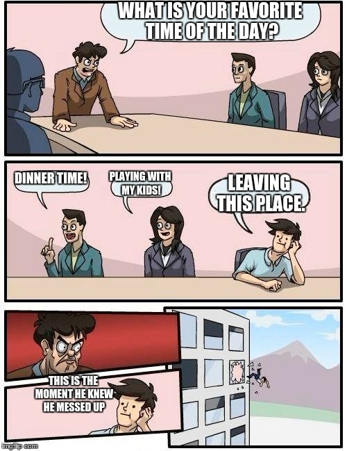 Boardroom Meeting Suggestion | WHAT IS YOUR FAVORITE TIME OF THE DAY? DINNER TIME! PLAYING WITH MY KIDS! LEAVING THIS PLACE. THIS IS THE MOMENT HE KNEW HE MESSED UP | image tagged in memes,boardroom meeting suggestion | made w/ Imgflip meme maker
