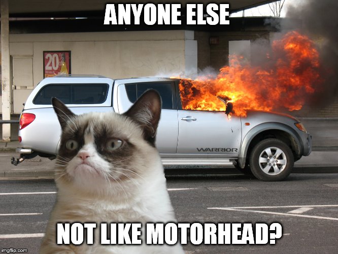 Grumpy Cat Fire Car | ANYONE ELSE; NOT LIKE MOTORHEAD? | image tagged in grumpy cat fire car | made w/ Imgflip meme maker