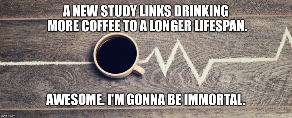 Immortal |  A NEW STUDY LINKS DRINKING MORE COFFEE TO A LONGER LIFESPAN. AWESOME. I'M GONNA BE IMMORTAL. | image tagged in coffee,immortal | made w/ Imgflip meme maker