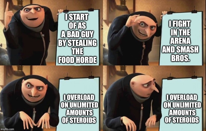 Gru's Plan Meme | I FIGHT IN THE ARENA AND SMASH BROS. I START OF AS A BAD GUY BY STEALING THE FOOD HORDE; I OVERLOAD ON UNLIMITED AMOUNTS OF STEROIDS; I OVERLOAD ON UNLIMITED AMOUNTS OF STEROIDS | image tagged in despicable me diabolical plan gru template | made w/ Imgflip meme maker