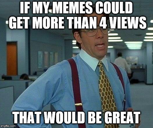 That Would Be Great Meme | IF MY MEMES COULD GET MORE THAN 4 VIEWS; THAT WOULD BE GREAT | image tagged in memes,that would be great | made w/ Imgflip meme maker