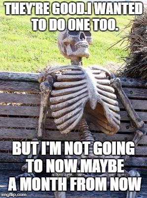Waiting Skeleton Meme | THEY'RE GOOD.I WANTED TO DO 0NE TOO. BUT I'M NOT GOING TO NOW.MAYBE A MONTH FROM NOW | image tagged in memes,waiting skeleton | made w/ Imgflip meme maker