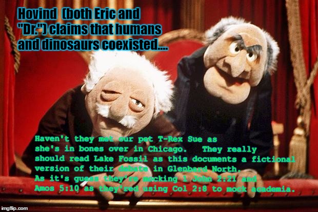 Lake Fossil's Lessons Meme |  Hovind  (both Eric and "Dr.") claims that humans and dinosaurs coexisted.... Haven't they met our pet T-Rex Sue as she's in bones over in Chicago.   They really should read Lake Fossil as this documents a fictional version of their debate in Glenbard North.  As it's guess they're mocking 1 John 2:21 and Amos 5:10 as they'red using Col 2:8 to mock academia. | image tagged in muppet smart asses -- rip henson,science education,fictionpress,kent hovind,young earth creationism,answers in genesis | made w/ Imgflip meme maker