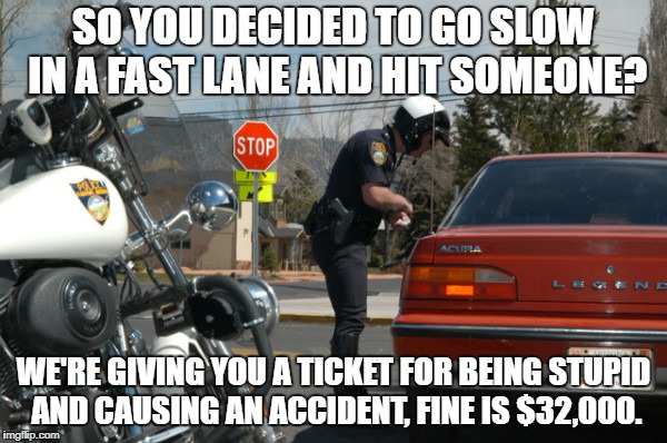 Police Pull Over | SO YOU DECIDED TO GO SLOW IN A FAST LANE AND HIT SOMEONE? WE'RE GIVING YOU A TICKET FOR BEING STUPID AND CAUSING AN ACCIDENT, FINE IS $32,000. | image tagged in police pull over | made w/ Imgflip meme maker