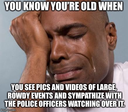 black man crying | YOU KNOW YOU’RE OLD WHEN; YOU SEE PICS AND VIDEOS OF LARGE, ROWDY EVENTS AND SYMPATHIZE WITH THE POLICE OFFICERS WATCHING OVER IT. | image tagged in black man crying | made w/ Imgflip meme maker