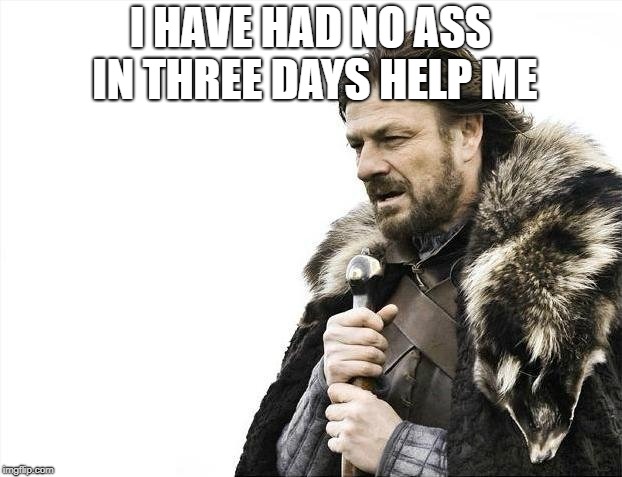 Brace Yourselves X is Coming Meme | I HAVE HAD NO ASS IN THREE DAYS HELP ME | image tagged in memes,brace yourselves x is coming | made w/ Imgflip meme maker