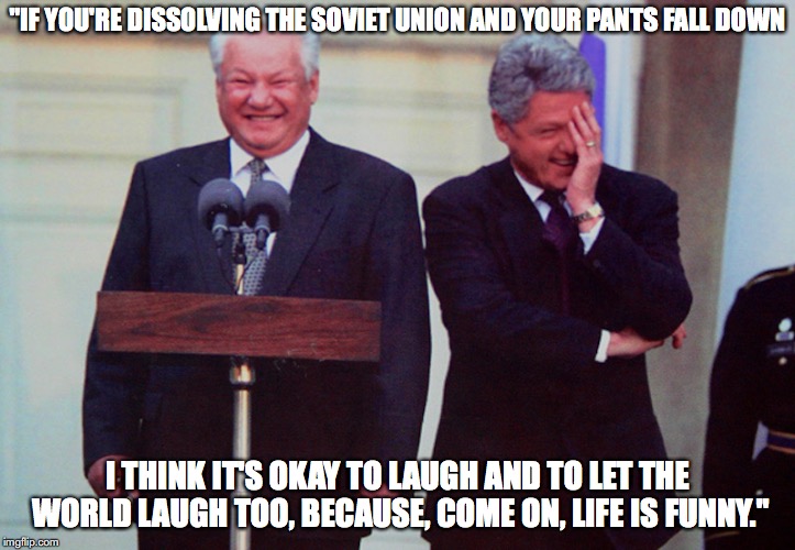 Yeltsin | "IF YOU'RE DISSOLVING THE SOVIET UNION AND YOUR PANTS FALL DOWN; I THINK IT'S OKAY TO LAUGH AND TO LET THE WORLD LAUGH TOO, BECAUSE, COME ON, LIFE IS FUNNY." | image tagged in yeltsin,russia,memes | made w/ Imgflip meme maker