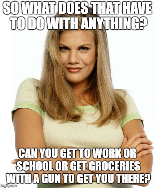 Kirsten | SO WHAT DOES THAT HAVE TO DO WITH ANYTHING? CAN YOU GET TO WORK OR SCHOOL OR GET GROCERIES WITH A GUN TO GET YOU THERE? | image tagged in kirsten | made w/ Imgflip meme maker