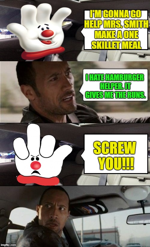 Helping Hand |  I'M GONNA GO HELP MRS. SMITH MAKE A ONE SKILLET MEAL; I HATE HAMBURGER HELPER. IT GIVES ME THE RUNS. SCREW YOU!!! | image tagged in funny memes,the rock driving,hamburger helper | made w/ Imgflip meme maker