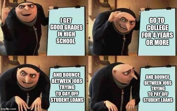 Modern life | I GET GOOD GRADES IN HIGH SCHOOL; GO TO COLLEGE FOR 4 YEARS OR MORE; AND BOUNCE BETWEEN JOBS TRYING TO OAY OFF STUDENT LOANS; AND BOUNCE BETWEEN JOBS TRYING TO PAY OFF STUDENT LOANS | image tagged in gru's plan,life,memes | made w/ Imgflip meme maker