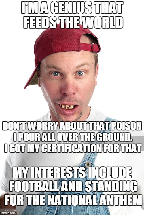 genius farmer | I'M A GENIUS THAT FEEDS THE WORLD; DON'T WORRY ABOUT THAT POISON I POUR ALL OVER THE GROUND. I GOT MY CERTIFICATION FOR THAT; MY INTERESTS INCLUDE FOOTBALL AND STANDING FOR THE NATIONAL ANTHEM | image tagged in genius farmer | made w/ Imgflip meme maker