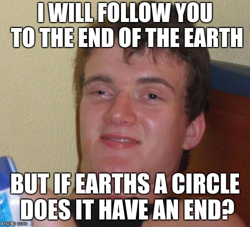 10 Guy | I WILL FOLLOW YOU TO THE END OF THE EARTH; BUT IF EARTHS A CIRCLE DOES IT HAVE AN END? | image tagged in memes,10 guy | made w/ Imgflip meme maker