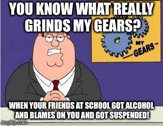 You know what grinds my gears | YOU KNOW WHAT REALLY GRINDS MY GEARS? WHEN YOUR FRIENDS AT SCHOOL GOT ALCOHOL AND BLAMES ON YOU AND GOT SUSPENDED! | image tagged in you know what grinds my gears | made w/ Imgflip meme maker