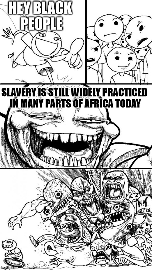 Hey Internet | HEY BLACK PEOPLE; SLAVERY IS STILL WIDELY PRACTICED IN MANY PARTS OF AFRICA TODAY | image tagged in memes,hey internet | made w/ Imgflip meme maker