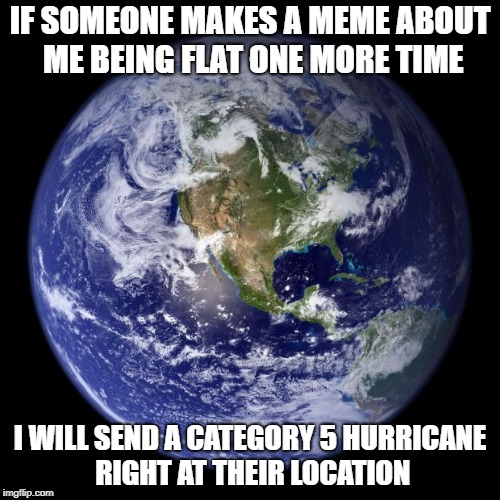 earth | IF SOMEONE MAKES A MEME ABOUT ME BEING FLAT ONE MORE TIME; I WILL SEND A CATEGORY 5 HURRICANE RIGHT AT THEIR LOCATION | image tagged in earth | made w/ Imgflip meme maker