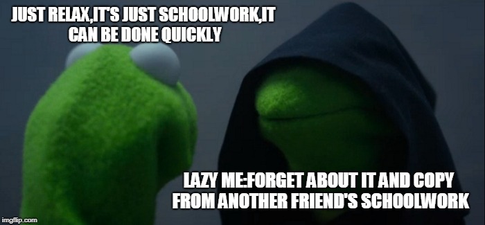 Evil Kermit Meme | JUST RELAX,IT'S JUST SCHOOLWORK,IT CAN BE DONE QUICKLY; LAZY ME:FORGET ABOUT IT AND COPY FROM ANOTHER FRIEND'S SCHOOLWORK | image tagged in memes,evil kermit | made w/ Imgflip meme maker