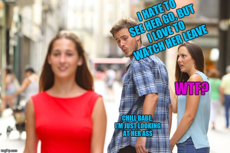Distracted Boyfriend | I HATE TO SEE HER GO, BUT I LOVE TO WATCH HER LEAVE; WTF? CHILL BABE, I'M JUST LOOKING AT HER ASS | image tagged in memes,distracted boyfriend | made w/ Imgflip meme maker