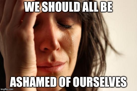 First World Problems Meme | WE SHOULD ALL BE; ASHAMED OF OURSELVES | image tagged in memes,first world problems | made w/ Imgflip meme maker