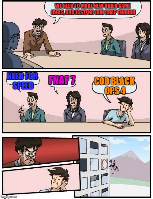 Boardroom Meeting Suggestion | WE NEED TO MAKE NEW VIDEO GAME IDEAS, AND FAST! NO GUN CRAP THOUGH; NEED FOR SPEED; FNAF 7; COD BLACK OPS 4 | image tagged in memes,boardroom meeting suggestion | made w/ Imgflip meme maker