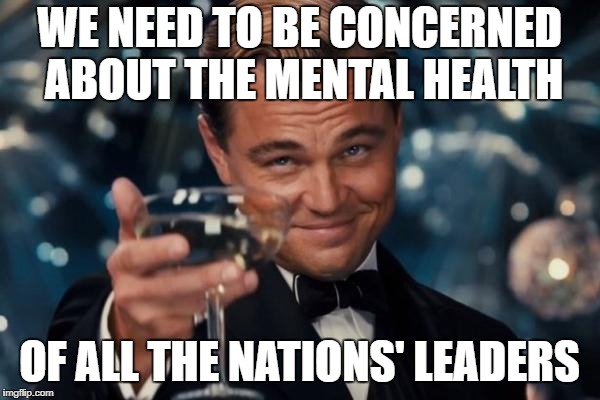 Leonardo Dicaprio Cheers Meme | WE NEED TO BE CONCERNED ABOUT THE MENTAL HEALTH OF ALL THE NATIONS' LEADERS | image tagged in memes,leonardo dicaprio cheers | made w/ Imgflip meme maker