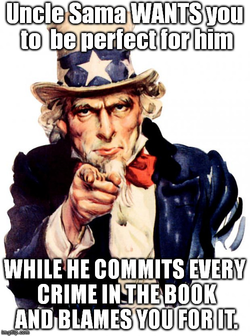 Uncle Sama needs more scapegoats to blamestorm upon.  Don't enlist. | Uncle Sama WANTS you to  be perfect for him; WHILE HE COMMITS EVERY CRIME IN THE BOOK AND BLAMES YOU FOR IT. | image tagged in memes,uncle sam | made w/ Imgflip meme maker
