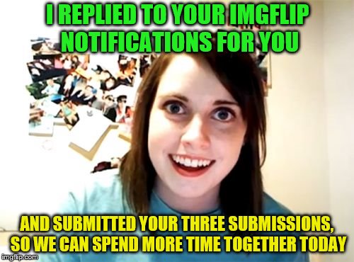 I'm helpful like that. | I REPLIED TO YOUR IMGFLIP NOTIFICATIONS FOR YOU; AND SUBMITTED YOUR THREE SUBMISSIONS, SO WE CAN SPEND MORE TIME TOGETHER TODAY | image tagged in memes,overly attached girlfriend,imgflip humor | made w/ Imgflip meme maker