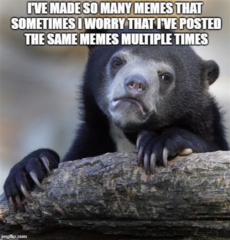 Confession Bear Meme | I'VE MADE SO MANY MEMES THAT SOMETIMES I WORRY THAT I'VE POSTED THE SAME MEMES MULTIPLE TIMES | image tagged in memes,confession bear | made w/ Imgflip meme maker